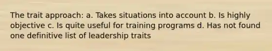 The trait approach: a. Takes situations into account b. Is highly objective c. Is quite useful for training programs d. Has not found one definitive list of leadership traits