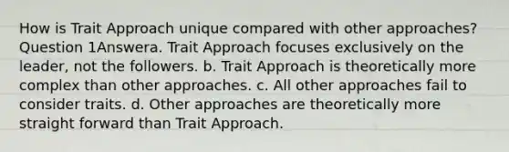 How is Trait Approach unique compared with other approaches? Question 1Answera. Trait Approach focuses exclusively on the leader, not the followers. b. Trait Approach is theoretically more complex than other approaches. c. All other approaches fail to consider traits. d. Other approaches are theoretically more straight forward than Trait Approach.