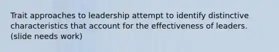 Trait approaches to leadership attempt to identify distinctive characteristics that account for the effectiveness of leaders.​ (slide needs work)