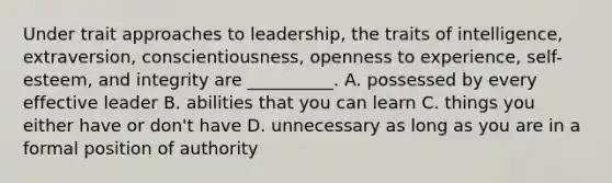 Under trait approaches to leadership, the traits of intelligence, extraversion, conscientiousness, openness to experience, self-esteem, and integrity are __________. A. possessed by every effective leader B. abilities that you can learn C. things you either have or don't have D. unnecessary as long as you are in a formal position of authority