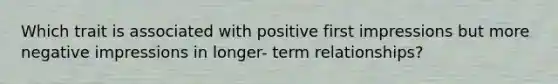 Which trait is associated with positive first impressions but more negative impressions in longer- term relationships?