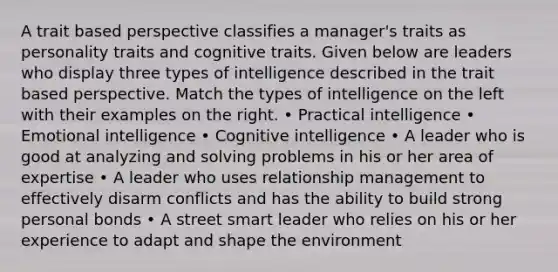 A trait based perspective classifies a manager's traits as personality traits and cognitive traits. Given below are leaders who display three types of intelligence described in the trait based perspective. Match the types of intelligence on the left with their examples on the right. • Practical intelligence • Emotional intelligence • Cognitive intelligence • A leader who is good at analyzing and solving problems in his or her area of expertise • A leader who uses relationship management to effectively disarm conflicts and has the ability to build strong personal bonds • A street smart leader who relies on his or her experience to adapt and shape the environment