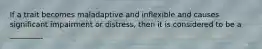 If a trait becomes maladaptive and inflexible and causes significant impairment or distress, then it is considered to be a _________