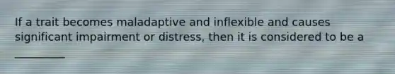 If a trait becomes maladaptive and inflexible and causes significant impairment or distress, then it is considered to be a _________