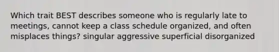 Which trait BEST describes someone who is regularly late to meetings, cannot keep a class schedule organized, and often misplaces things? singular aggressive superficial disorganized