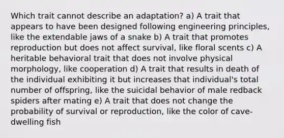 Which trait cannot describe an adaptation? a) A trait that appears to have been designed following engineering principles, like the extendable jaws of a snake b) A trait that promotes reproduction but does not affect survival, like floral scents c) A heritable behavioral trait that does not involve physical morphology, like cooperation d) A trait that results in death of the individual exhibiting it but increases that individual's total number of offspring, like the suicidal behavior of male redback spiders after mating e) A trait that does not change the probability of survival or reproduction, like the color of cave-dwelling fish