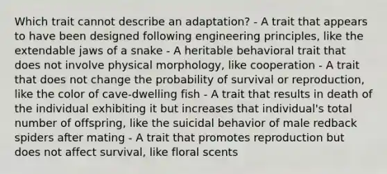 Which trait cannot describe an adaptation? - A trait that appears to have been designed following engineering principles, like the extendable jaws of a snake - A heritable behavioral trait that does not involve physical morphology, like cooperation - A trait that does not change the probability of survival or reproduction, like the color of cave-dwelling fish - A trait that results in death of the individual exhibiting it but increases that individual's total number of offspring, like the suicidal behavior of male redback spiders after mating - A trait that promotes reproduction but does not affect survival, like floral scents