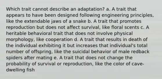 Which trait cannot describe an adaptation? a. A trait that appears to have been designed following engineering principles, like the extendable jaws of a snake b. A trait that promotes reproduction but does not affect survival, like floral scents c. A heritable behavioral trait that does not involve physical morphology, like cooperation d. A trait that results in death of the individual exhibiting it but increases that individual's total number of offspring, like the suicidal behavior of male redback spiders after mating e. A trait that does not change the probability of survival or reproduction, like the color of cave-dwelling fish