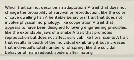 Which trait cannot describe an adaptation? A trait that does not change the probability of survival or reproduction, like the color of cave-dwelling fish A heritable behavioral trait that does not involve physical morphology, like cooperation A trait that appears to have been designed following engineering principles, like the extendable jaws of a snake A trait that promotes reproduction but does not affect survival, like floral scents A trait that results in death of the individual exhibiting it but increases that individual's total number of offspring, like the suicidal behavior of male redback spiders after mating