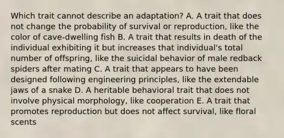 Which trait cannot describe an adaptation? A. A trait that does not change the probability of survival or reproduction, like the color of cave-dwelling fish B. A trait that results in death of the individual exhibiting it but increases that individual's total number of offspring, like the suicidal behavior of male redback spiders after mating C. A trait that appears to have been designed following engineering principles, like the extendable jaws of a snake D. A heritable behavioral trait that does not involve physical morphology, like cooperation E. A trait that promotes reproduction but does not affect survival, like floral scents