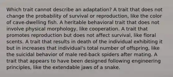 Which trait cannot describe an adaptation? A trait that does not change the probability of survival or reproduction, like the color of cave-dwelling fish. A heritable behavioral trait that does not involve physical morphology, like cooperation. A trait that promotes reproduction but does not affect survival, like floral scents. A trait that results in death of the individual exhibiting it but in increases that individual's total number of offspring, like the suicidal behavior of male red-back spiders after mating. A trait that appears to have been designed following engineering principles, like the extendable jaws of a snake.