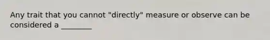 Any trait that you cannot "directly" measure or observe can be considered a ________