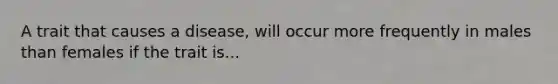 A trait that causes a disease, will occur more frequently in males than females if the trait is...