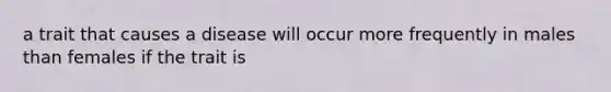 a trait that causes a disease will occur more frequently in males than females if the trait is