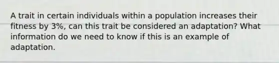 A trait in certain individuals within a population increases their fitness by 3%, can this trait be considered an adaptation? What information do we need to know if this is an example of adaptation.