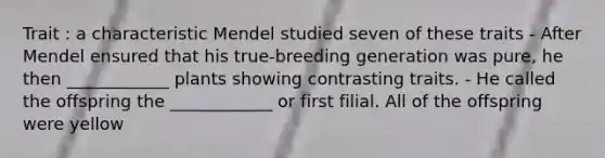 Trait : a characteristic Mendel studied seven of these traits - After Mendel ensured that his true-breeding generation was pure, he then ____________ plants showing contrasting traits. - He called the offspring the ____________ or first filial. All of the offspring were yellow