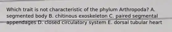 Which trait is not characteristic of the phylum Arthropoda? A. segmented body B. chitinous exoskeleton C. paired segmental appendages D. closed circulatory system E. dorsal tubular heart