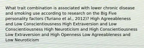 What trait combination is associated with lower chronic disease and smoking use according to research on the Big Five personality factors (Turiano et al., 2012)? High Agreeableness and Low Conscientiousness High Extraversion and Low Conscientiousness High Neuroticism and High Conscientiousness Low Extraversion and High Openness Low Agreeableness and Low Neuroticism