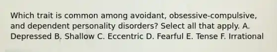 Which trait is common among avoidant, obsessive-compulsive, and dependent personality disorders? Select all that apply. A. Depressed B. Shallow C. Eccentric D. Fearful E. Tense F. Irrational