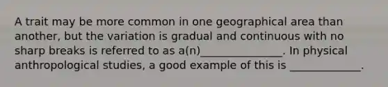 A trait may be more common in one geographical area than another, but the variation is gradual and continuous with no sharp breaks is referred to as a(n)_______________. In physical anthropological studies, a good example of this is _____________.