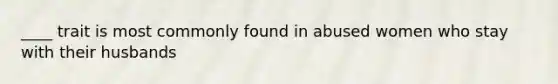 ____ trait is most commonly found in abused women who stay with their husbands