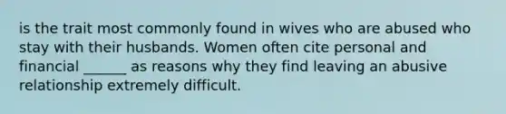 is the trait most commonly found in wives who are abused who stay with their husbands. Women often cite personal and financial ______ as reasons why they find leaving an abusive relationship extremely difficult.