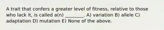 A trait that confers a greater level of fitness, relative to those who lack it, is called a(n) ________. A) variation B) allele C) adaptation D) mutation E) None of the above.