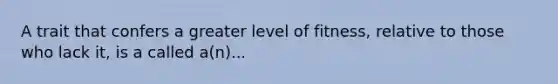 A trait that confers a greater level of fitness, relative to those who lack it, is a called a(n)...