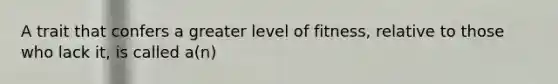 A trait that confers a greater level of fitness, relative to those who lack it, is called a(n)