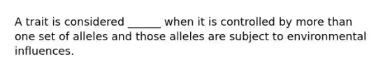 A trait is considered ______ when it is controlled by more than one set of alleles and those alleles are subject to environmental influences.