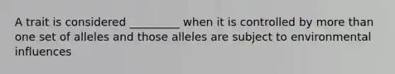 A trait is considered _________ when it is controlled by more than one set of alleles and those alleles are subject to environmental influences