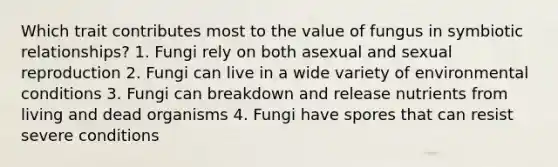 Which trait contributes most to the value of fungus in symbiotic relationships? 1. Fungi rely on both asexual and sexual reproduction 2. Fungi can live in a wide variety of environmental conditions 3. Fungi can breakdown and release nutrients from living and dead organisms 4. Fungi have spores that can resist severe conditions