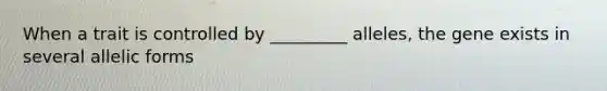 When a trait is controlled by _________ alleles, the gene exists in several allelic forms