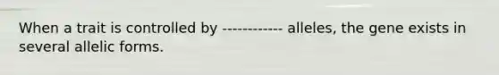 When a trait is controlled by ------------ alleles, the gene exists in several allelic forms.