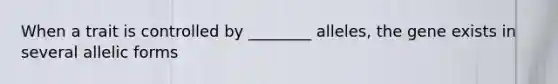 When a trait is controlled by ________ alleles, the gene exists in several allelic forms