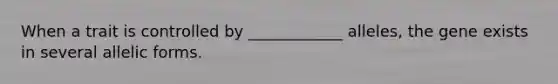 When a trait is controlled by ____________ alleles, the gene exists in several allelic forms.