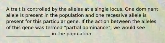 A trait is controlled by the alleles at a single locus. One dominant allele is present in the population and one recessive allele is present for this particular gene. If the action between the alleles of this gene was termed "partial dominance", we would see ___________________ in the population.