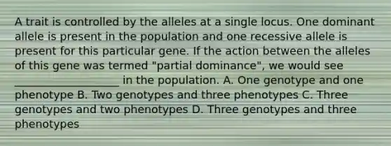 A trait is controlled by the alleles at a single locus. One dominant allele is present in the population and one recessive allele is present for this particular gene. If the action between the alleles of this gene was termed "partial dominance", we would see ___________________ in the population. A. One genotype and one phenotype B. Two genotypes and three phenotypes C. Three genotypes and two phenotypes D. Three genotypes and three phenotypes