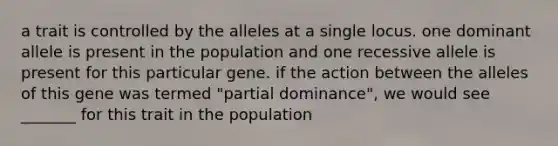 a trait is controlled by the alleles at a single locus. one dominant allele is present in the population and one recessive allele is present for this particular gene. if the action between the alleles of this gene was termed "partial dominance", we would see _______ for this trait in the population