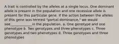 A trait is controlled by the alleles at a single locus. One dominant allele is present in the population and one recessive allele is present for this particular gene. If the action between the alleles of this gene was termed "partial dominance," we would see_____________in the population. a. One genotype and one phenotype b. Two genotypes and three phenotypes c. Three genotypes and two phenotypes d. Three genotypes and three phenotypes