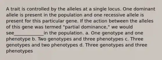 A trait is controlled by the alleles at a single locus. One dominant allele is present in the population and one recessive allele is present for this particular gene. If the action between the alleles of this gene was termed "partial dominance," we would see_____________in the population. a. One genotype and one phenotype b. Two genotypes and three phenotypes c. Three genotypes and two phenotypes d. Three genotypes and three phenotypes