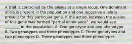 A trait is controlled by the alleles at a single locus. One dominant allele is present in the population and one recessive allele is present for this particular gene. If the action between the alleles of this gene was termed "partial dominance", we would see ________ in the population. A. One genotype and one phenotype B. Two genotypes and three phenotypes C. Three genotypes and two phenotypes D. Three genotypes and three phenotypes