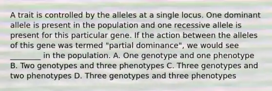 A trait is controlled by the alleles at a single locus. One dominant allele is present in the population and one recessive allele is present for this particular gene. If the action between the alleles of this gene was termed "partial dominance", we would see ________ in the population. A. One genotype and one phenotype B. Two genotypes and three phenotypes C. Three genotypes and two phenotypes D. Three genotypes and three phenotypes