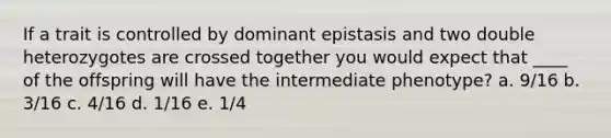 If a trait is controlled by dominant epistasis and two double heterozygotes are crossed together you would expect that ____ of the offspring will have the intermediate phenotype? a. 9/16 b. 3/16 c. 4/16 d. 1/16 e. 1/4