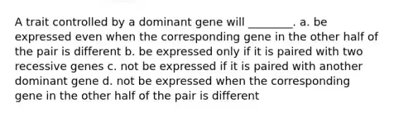 A trait controlled by a dominant gene will ________. a. be expressed even when the corresponding gene in the other half of the pair is different b. be expressed only if it is paired with two recessive genes c. not be expressed if it is paired with another dominant gene d. not be expressed when the corresponding gene in the other half of the pair is different