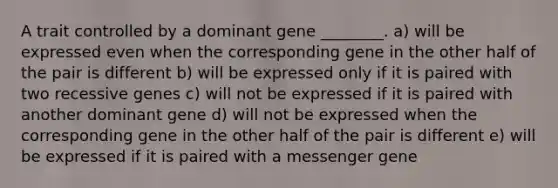 A trait controlled by a dominant gene ________. a) will be expressed even when the corresponding gene in the other half of the pair is different b) will be expressed only if it is paired with two recessive genes c) will not be expressed if it is paired with another dominant gene d) will not be expressed when the corresponding gene in the other half of the pair is different e) will be expressed if it is paired with a messenger gene