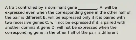 A trait controlled by a dominant gene __________. A. will be expressed even when the corresponding gene in the other half of the pair is different B. will be expressed only if it is paired with two recessive genes C. will not be expressed if it is paired with another dominant gene D. will not be expressed when the corresponding gene in the other half of the pair is different