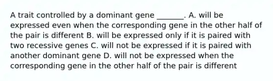 A trait controlled by a dominant gene _______. A. will be expressed even when the corresponding gene in the other half of the pair is different B. will be expressed only if it is paired with two recessive genes C. will not be expressed if it is paired with another dominant gene D. will not be expressed when the corresponding gene in the other half of the pair is different