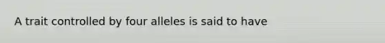 A trait controlled by four alleles is said to have