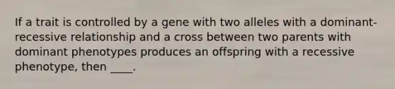 If a trait is controlled by a gene with two alleles with a dominant-recessive relationship and a cross between two parents with dominant phenotypes produces an offspring with a recessive phenotype, then ____.